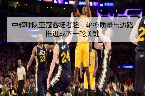 中超球队亚冠客场考验:轮换质量与边路推进成下一轮关键